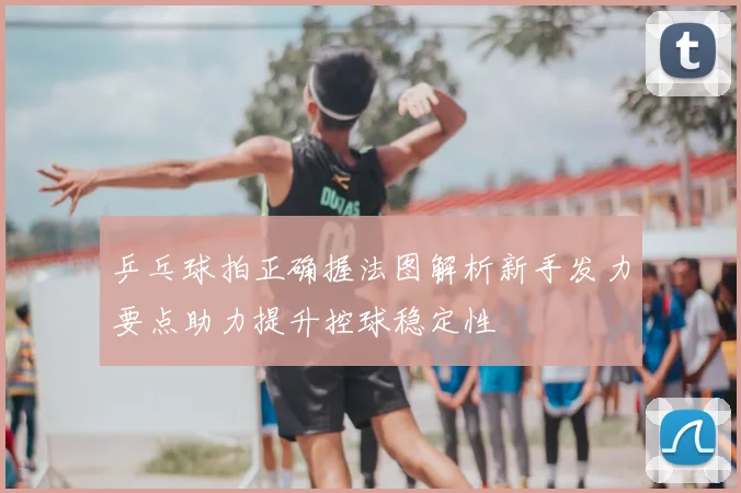 乒乓球拍正确握法图解析新手发力要点助力提升控球稳定性