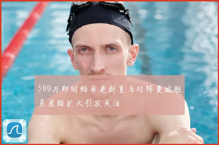 500万即时赔率更新皇马对阵曼城胜负差距扩大引发关注