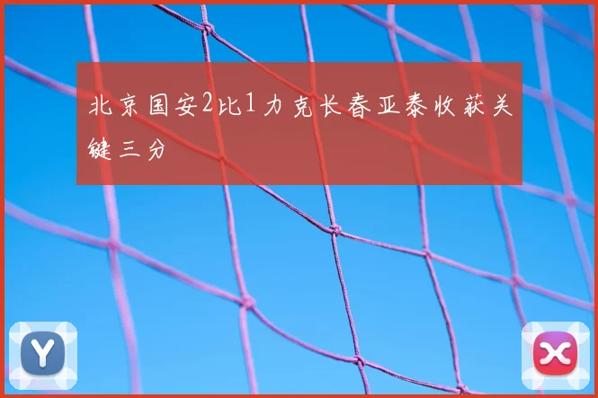 北京国安2比1力克长春亚泰收获关键三分