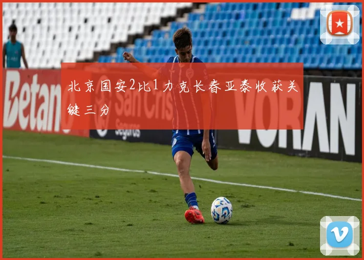 北京国安2比1力克长春亚泰收获关键三分