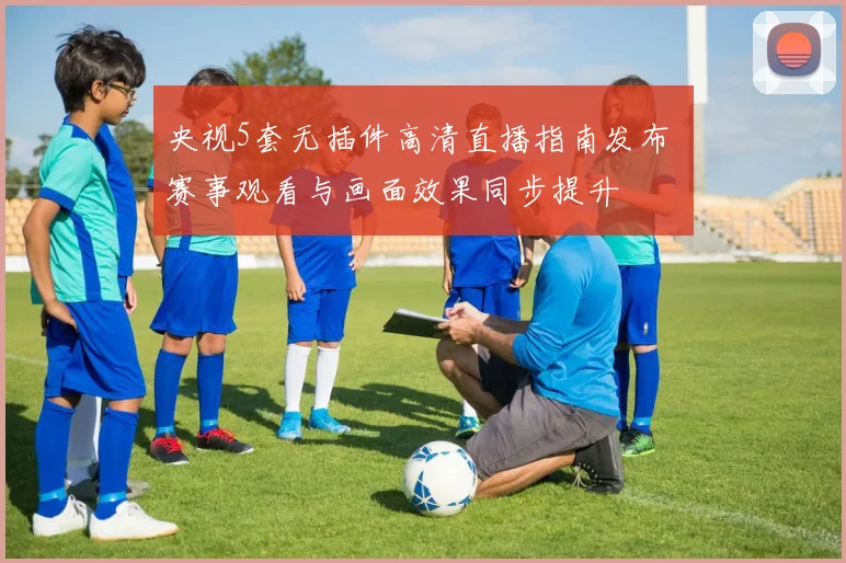 央视5套无插件高清直播指南发布 赛事观看与画面效果同步提升
