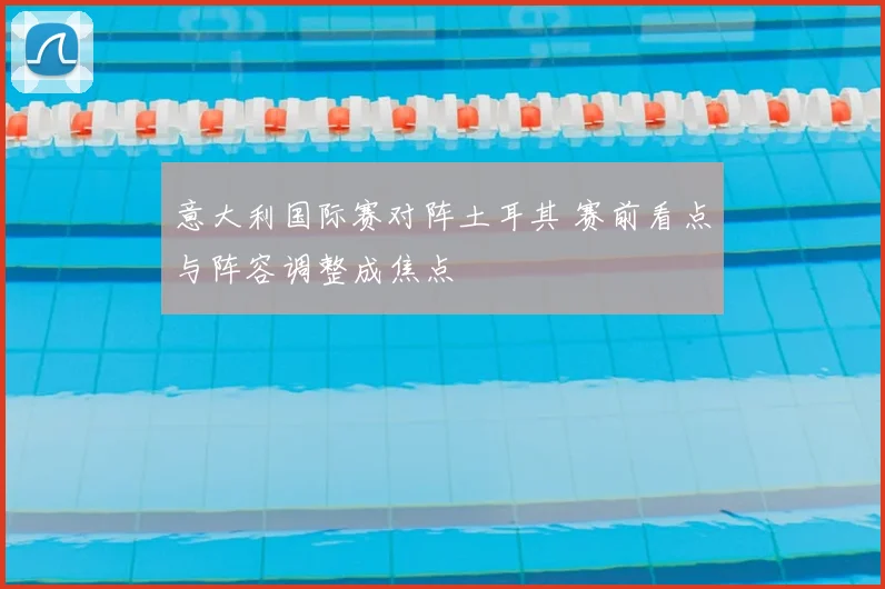 意大利国际赛对阵土耳其 赛前看点与阵容调整成焦点