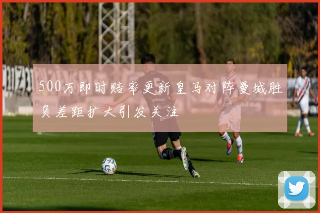500万即时赔率更新皇马对阵曼城胜负差距扩大引发关注